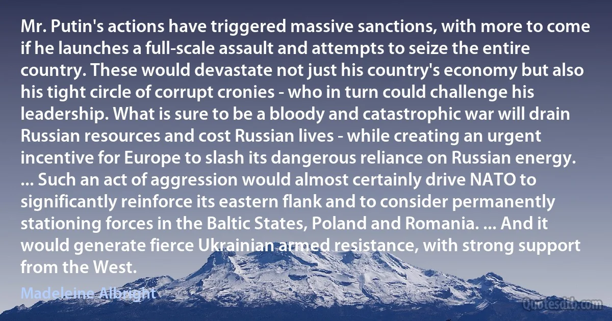 Mr. Putin's actions have triggered massive sanctions, with more to come if he launches a full-scale assault and attempts to seize the entire country. These would devastate not just his country's economy but also his tight circle of corrupt cronies - who in turn could challenge his leadership. What is sure to be a bloody and catastrophic war will drain Russian resources and cost Russian lives - while creating an urgent incentive for Europe to slash its dangerous reliance on Russian energy. ... Such an act of aggression would almost certainly drive NATO to significantly reinforce its eastern flank and to consider permanently stationing forces in the Baltic States, Poland and Romania. ... And it would generate fierce Ukrainian armed resistance, with strong support from the West. (Madeleine Albright)