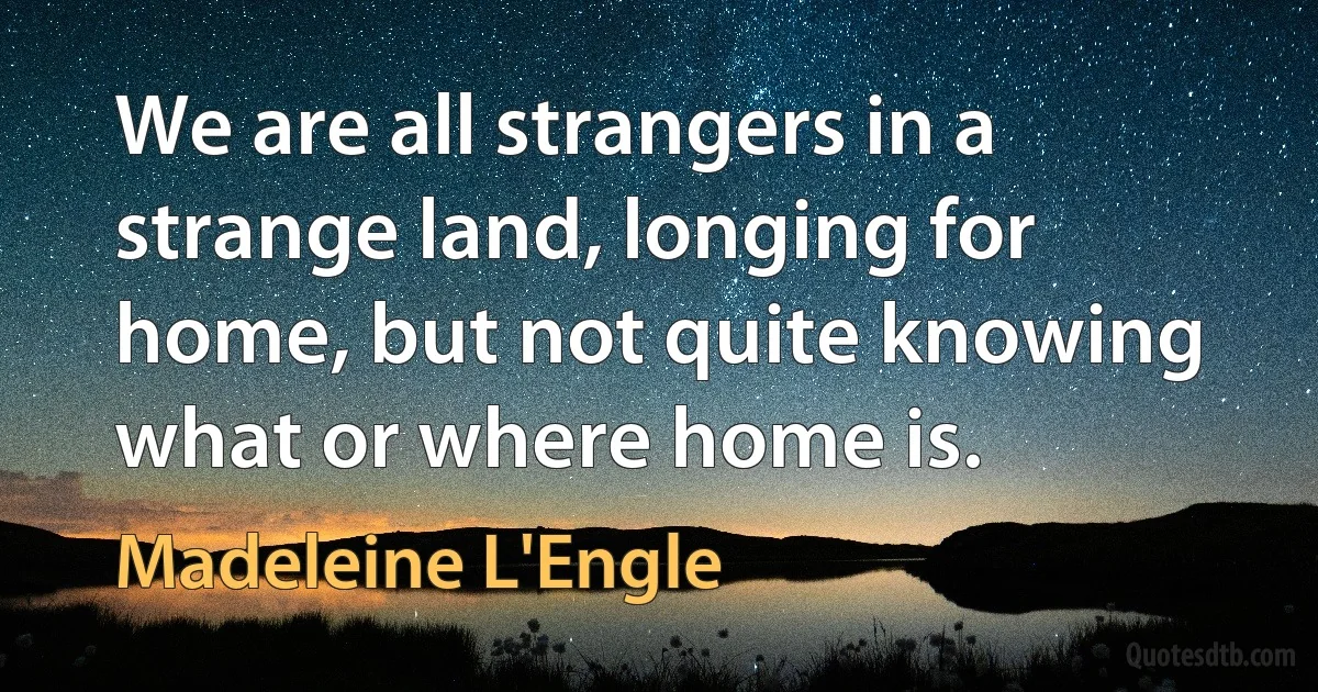 We are all strangers in a strange land, longing for home, but not quite knowing what or where home is. (Madeleine L'Engle)