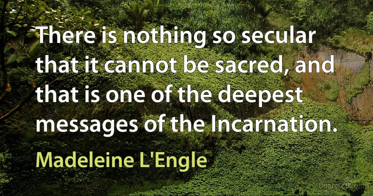 There is nothing so secular that it cannot be sacred, and that is one of the deepest messages of the Incarnation. (Madeleine L'Engle)