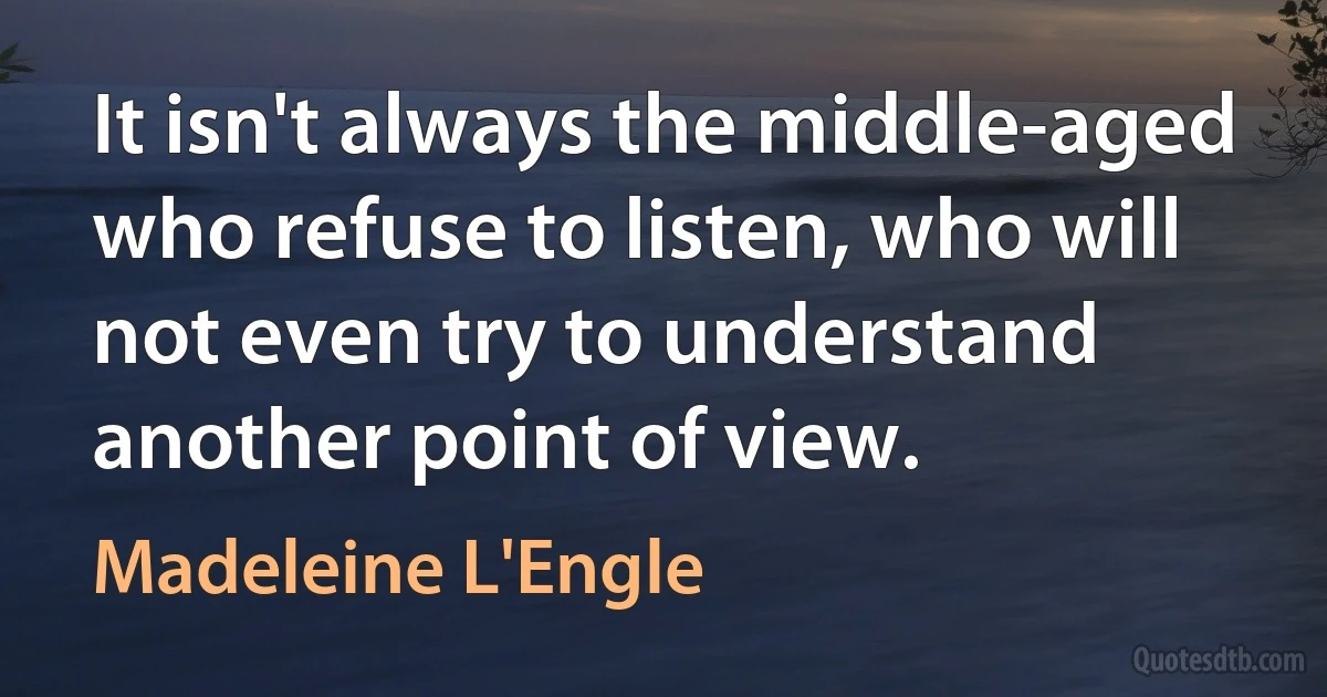 It isn't always the middle-aged who refuse to listen, who will not even try to understand another point of view. (Madeleine L'Engle)