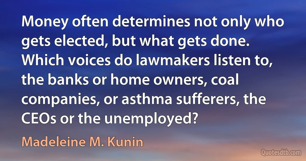 Money often determines not only who gets elected, but what gets done. Which voices do lawmakers listen to, the banks or home owners, coal companies, or asthma sufferers, the CEOs or the unemployed? (Madeleine M. Kunin)