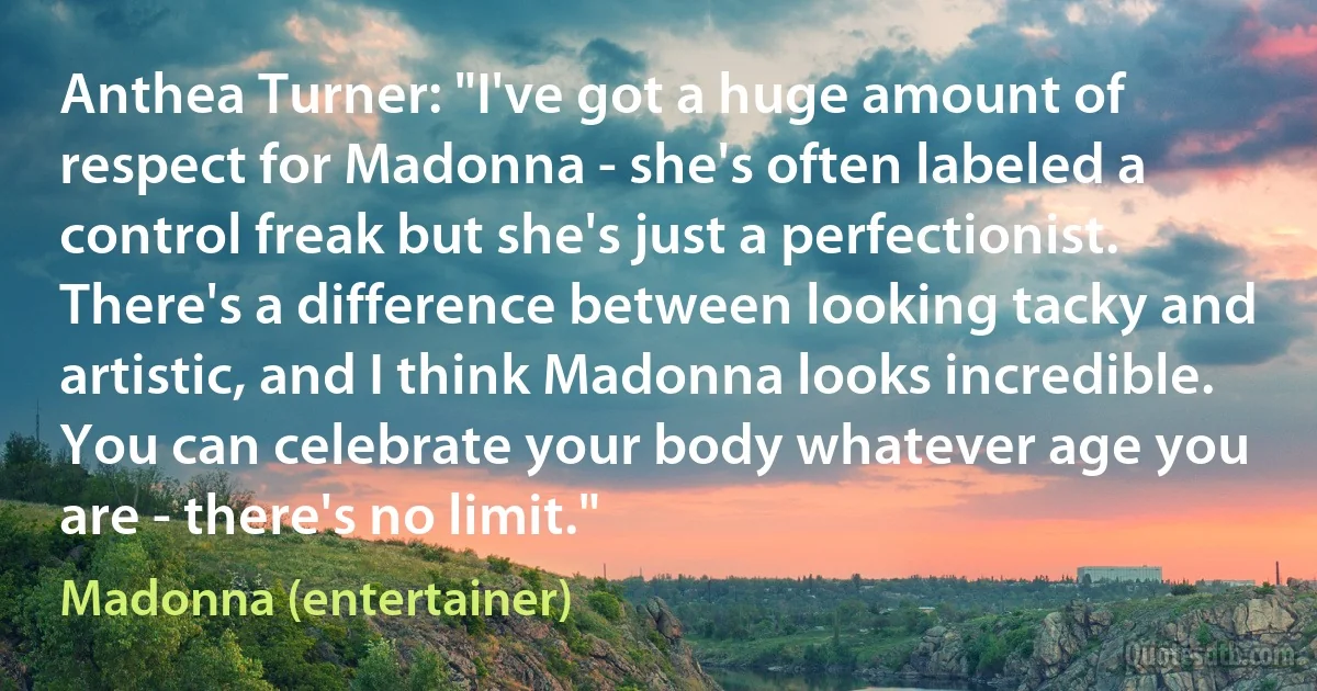 Anthea Turner: "I've got a huge amount of respect for Madonna - she's often labeled a control freak but she's just a perfectionist. There's a difference between looking tacky and artistic, and I think Madonna looks incredible. You can celebrate your body whatever age you are - there's no limit." (Madonna (entertainer))