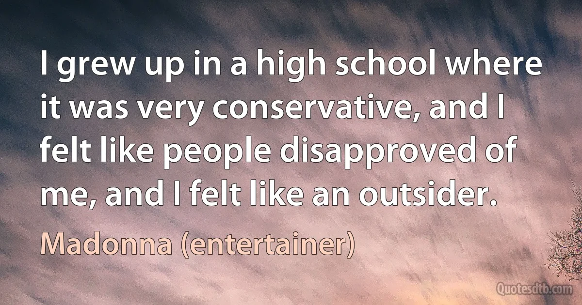 I grew up in a high school where it was very conservative, and I felt like people disapproved of me, and I felt like an outsider. (Madonna (entertainer))