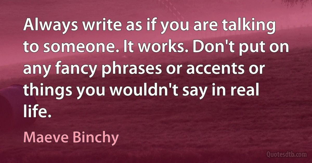 Always write as if you are talking to someone. It works. Don't put on any fancy phrases or accents or things you wouldn't say in real life. (Maeve Binchy)