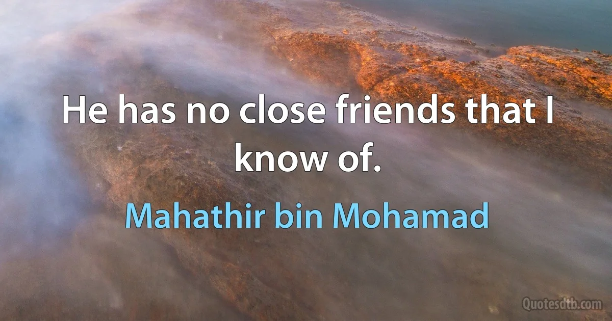 He has no close friends that I know of. (Mahathir bin Mohamad)