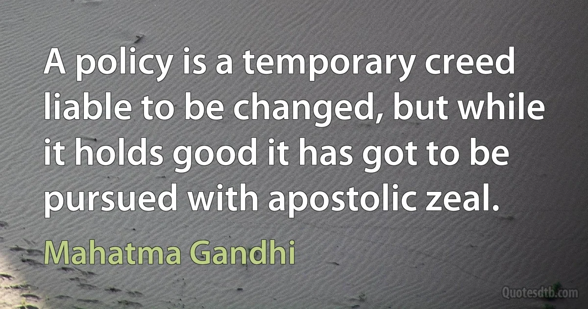 A policy is a temporary creed liable to be changed, but while it holds good it has got to be pursued with apostolic zeal. (Mahatma Gandhi)