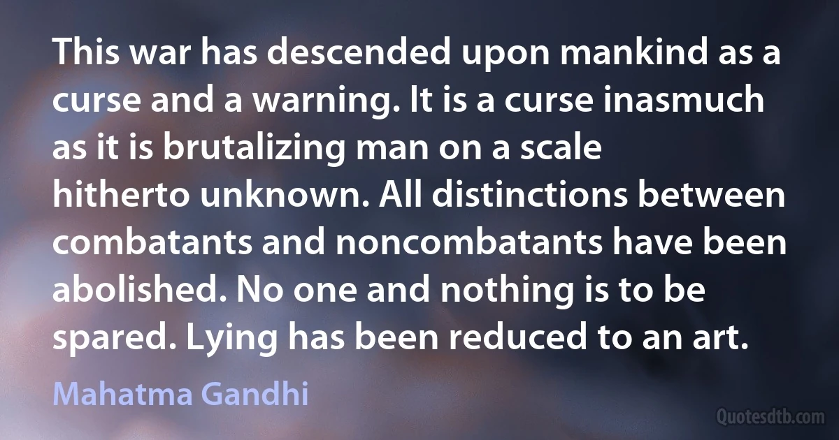 This war has descended upon mankind as a curse and a warning. It is a curse inasmuch as it is brutalizing man on a scale hitherto unknown. All distinctions between combatants and noncombatants have been abolished. No one and nothing is to be spared. Lying has been reduced to an art. (Mahatma Gandhi)