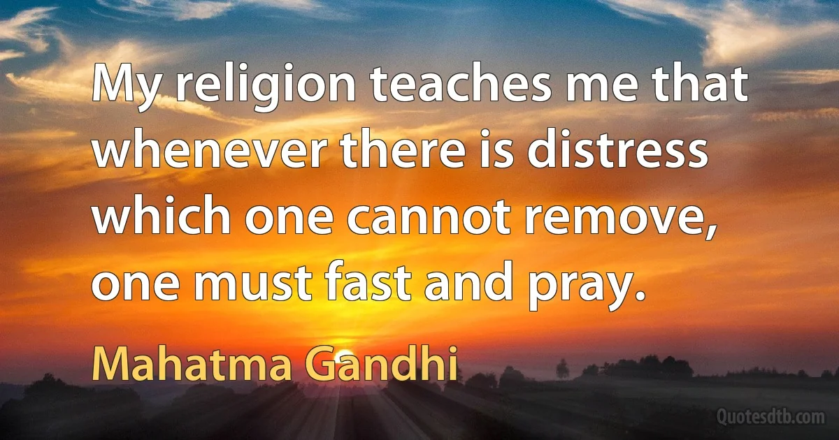 My religion teaches me that whenever there is distress which one cannot remove, one must fast and pray. (Mahatma Gandhi)