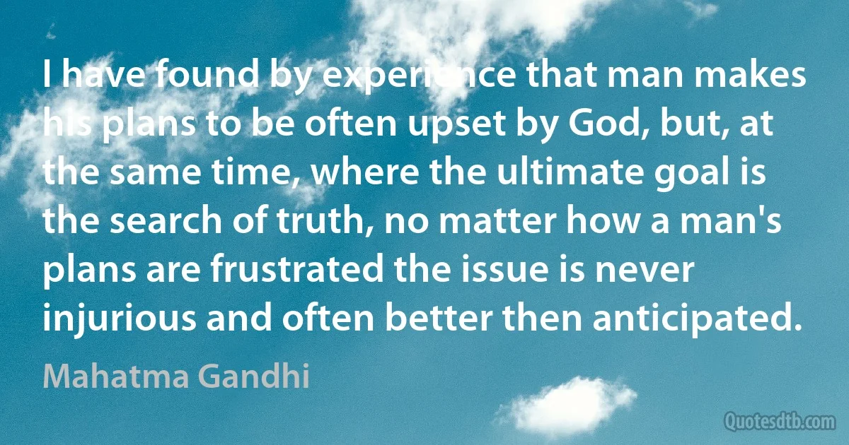 I have found by experience that man makes his plans to be often upset by God, but, at the same time, where the ultimate goal is the search of truth, no matter how a man's plans are frustrated the issue is never injurious and often better then anticipated. (Mahatma Gandhi)