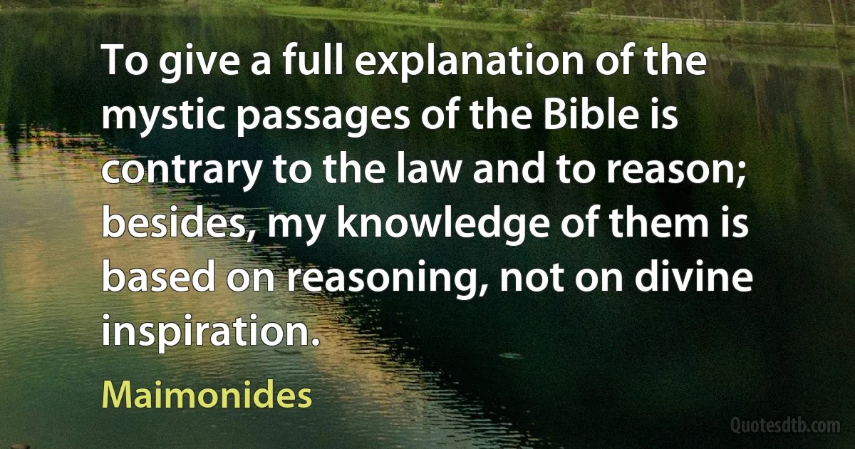 To give a full explanation of the mystic passages of the Bible is contrary to the law and to reason; besides, my knowledge of them is based on reasoning, not on divine inspiration. (Maimonides)