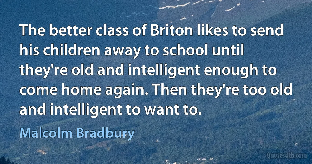 The better class of Briton likes to send his children away to school until they're old and intelligent enough to come home again. Then they're too old and intelligent to want to. (Malcolm Bradbury)