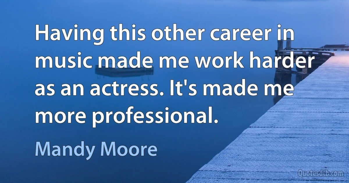 Having this other career in music made me work harder as an actress. It's made me more professional. (Mandy Moore)