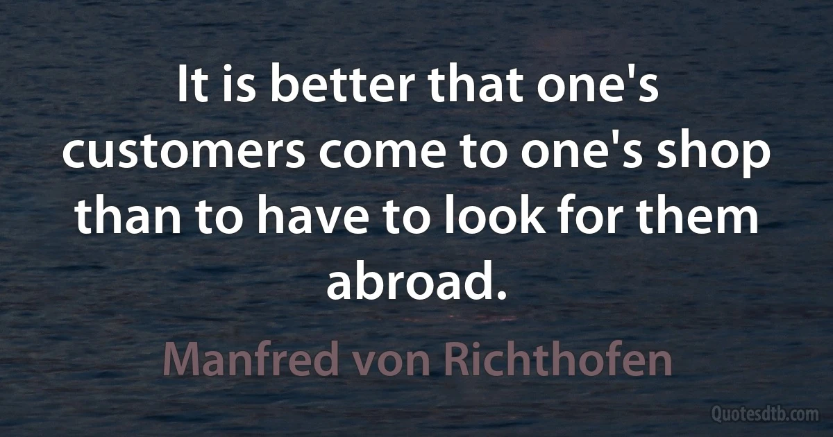 It is better that one's customers come to one's shop than to have to look for them abroad. (Manfred von Richthofen)