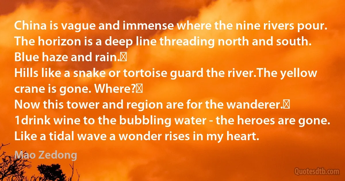 China is vague and immense where the nine rivers pour.
The horizon is a deep line threading north and south.
Blue haze and rain. 
Hills like a snake or tortoise guard the river.The yellow crane is gone. Where? 
Now this tower and region are for the wanderer. 
1drink wine to the bubbling water - the heroes are gone.
Like a tidal wave a wonder rises in my heart. (Mao Zedong)