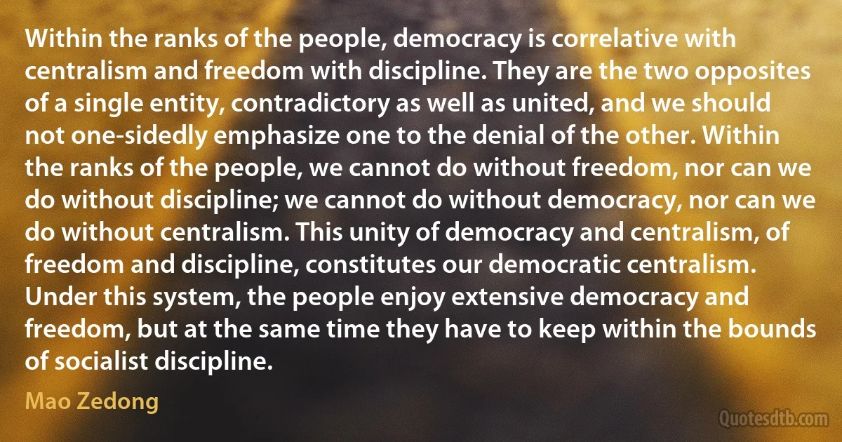 Within the ranks of the people, democracy is correlative with centralism and freedom with discipline. They are the two opposites of a single entity, contradictory as well as united, and we should not one-sidedly emphasize one to the denial of the other. Within the ranks of the people, we cannot do without freedom, nor can we do without discipline; we cannot do without democracy, nor can we do without centralism. This unity of democracy and centralism, of freedom and discipline, constitutes our democratic centralism. Under this system, the people enjoy extensive democracy and freedom, but at the same time they have to keep within the bounds of socialist discipline. (Mao Zedong)