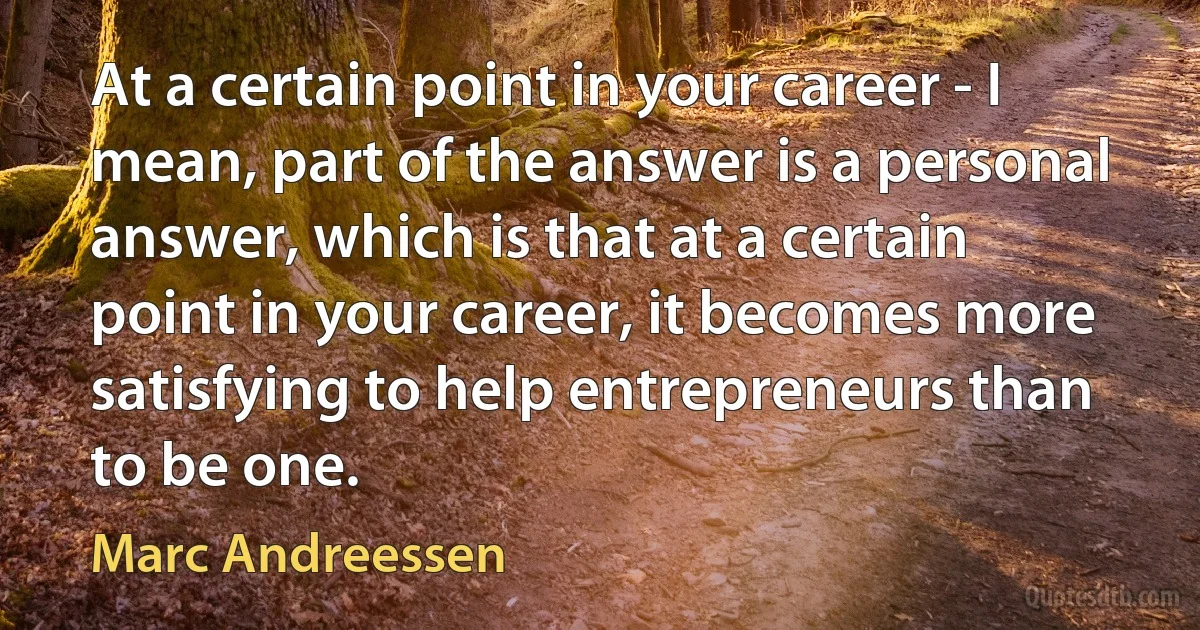 At a certain point in your career - I mean, part of the answer is a personal answer, which is that at a certain point in your career, it becomes more satisfying to help entrepreneurs than to be one. (Marc Andreessen)