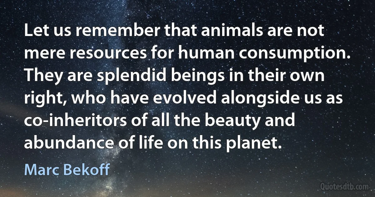 Let us remember that animals are not mere resources for human consumption. They are splendid beings in their own right, who have evolved alongside us as co-inheritors of all the beauty and abundance of life on this planet. (Marc Bekoff)