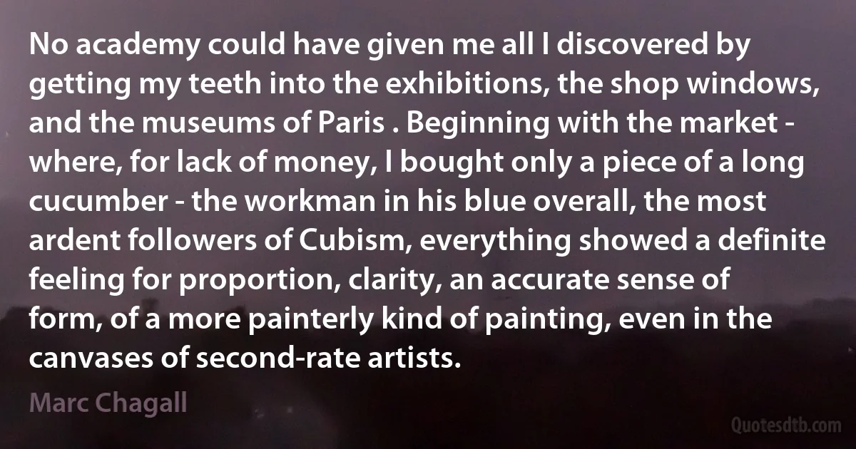 No academy could have given me all I discovered by getting my teeth into the exhibitions, the shop windows, and the museums of Paris . Beginning with the market - where, for lack of money, I bought only a piece of a long cucumber - the workman in his blue overall, the most ardent followers of Cubism, everything showed a definite feeling for proportion, clarity, an accurate sense of form, of a more painterly kind of painting, even in the canvases of second-rate artists. (Marc Chagall)