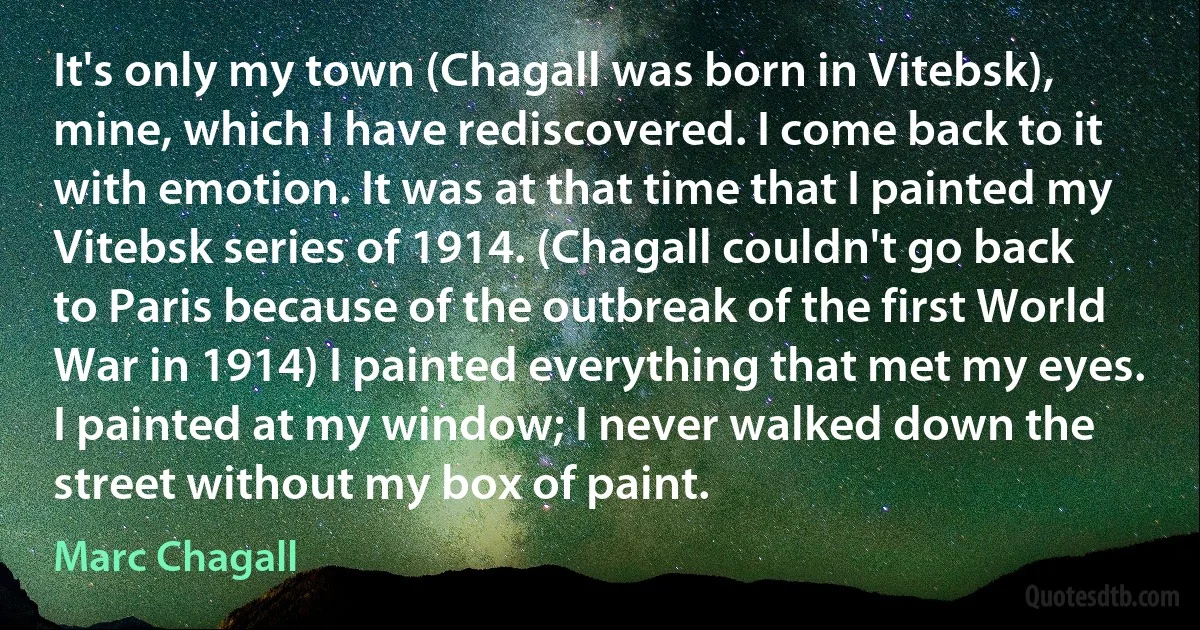 It's only my town (Chagall was born in Vitebsk), mine, which I have rediscovered. I come back to it with emotion. It was at that time that I painted my Vitebsk series of 1914. (Chagall couldn't go back to Paris because of the outbreak of the first World War in 1914) I painted everything that met my eyes. I painted at my window; I never walked down the street without my box of paint. (Marc Chagall)