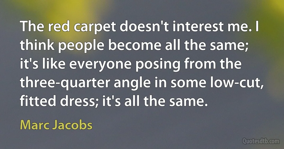 The red carpet doesn't interest me. I think people become all the same; it's like everyone posing from the three-quarter angle in some low-cut, fitted dress; it's all the same. (Marc Jacobs)