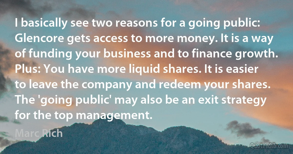 I basically see two reasons for a going public: Glencore gets access to more money. It is a way of funding your business and to finance growth. Plus: You have more liquid shares. It is easier to leave the company and redeem your shares. The 'going public' may also be an exit strategy for the top management. (Marc Rich)