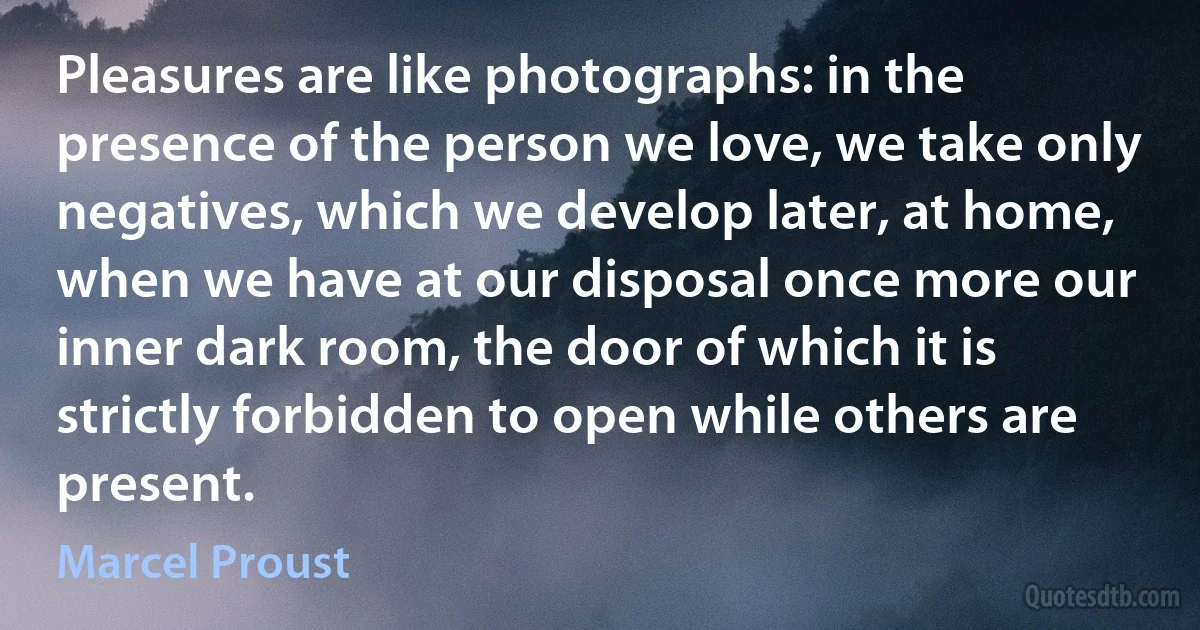 Pleasures are like photographs: in the presence of the person we love, we take only negatives, which we develop later, at home, when we have at our disposal once more our inner dark room, the door of which it is strictly forbidden to open while others are present. (Marcel Proust)