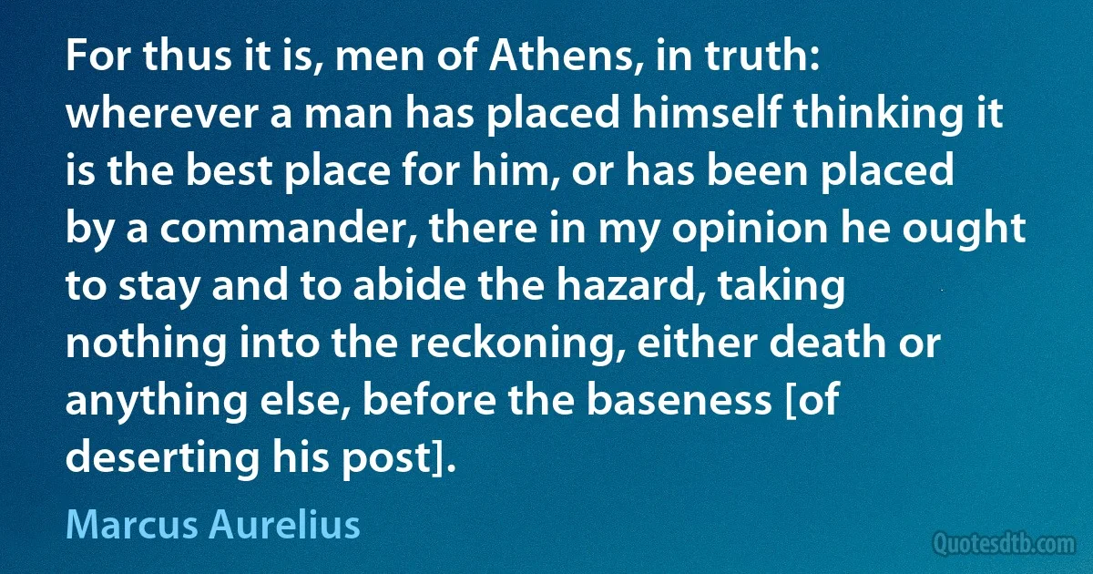 For thus it is, men of Athens, in truth: wherever a man has placed himself thinking it is the best place for him, or has been placed by a commander, there in my opinion he ought to stay and to abide the hazard, taking nothing into the reckoning, either death or anything else, before the baseness [of deserting his post]. (Marcus Aurelius)