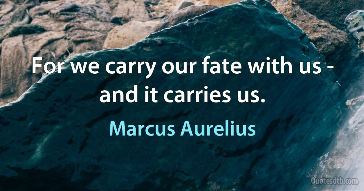 For we carry our fate with us - and it carries us. (Marcus Aurelius)