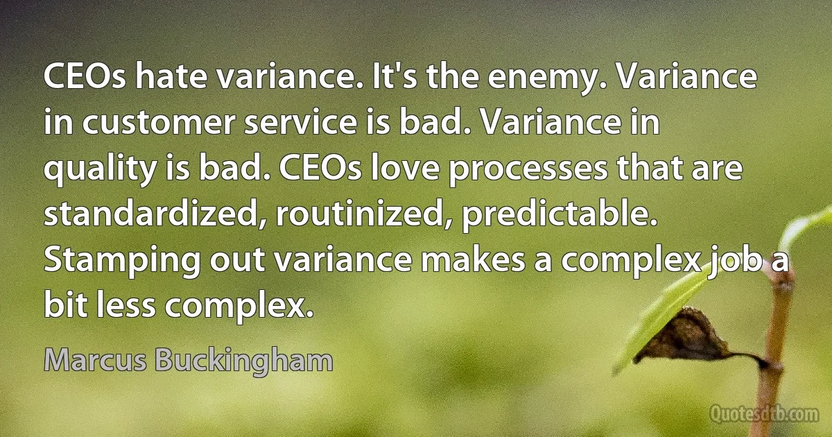 CEOs hate variance. It's the enemy. Variance in customer service is bad. Variance in quality is bad. CEOs love processes that are standardized, routinized, predictable. Stamping out variance makes a complex job a bit less complex. (Marcus Buckingham)