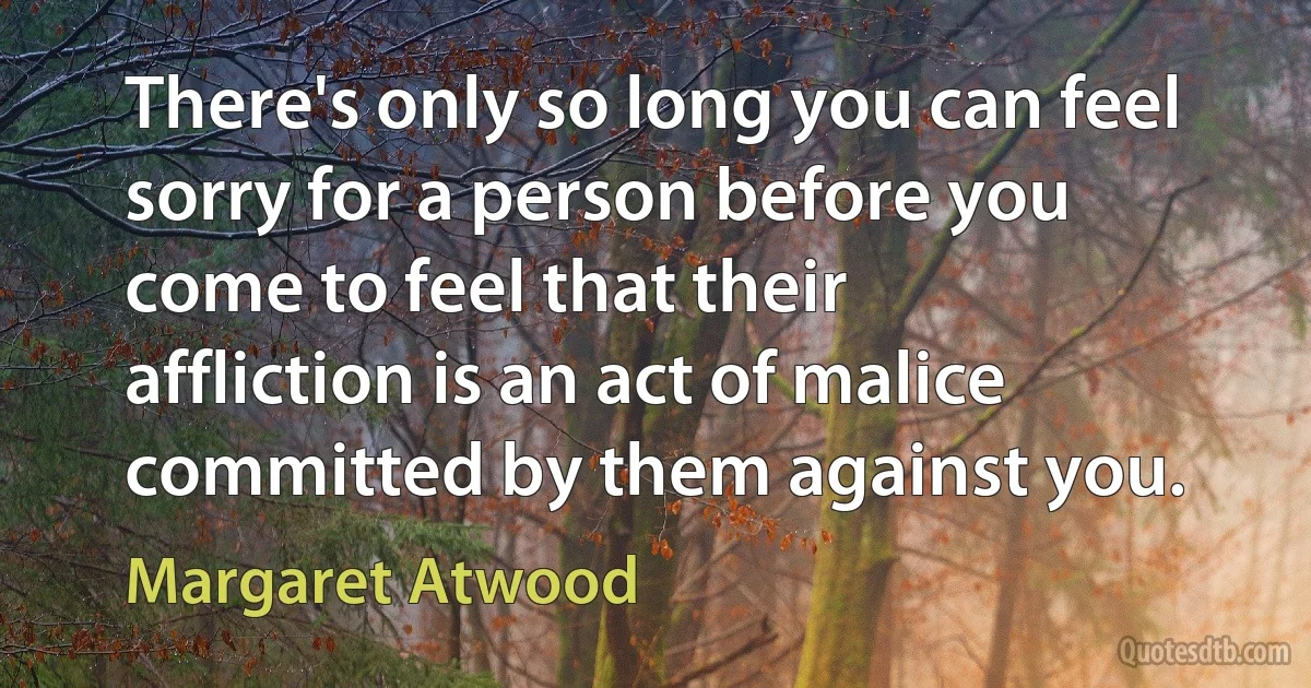 There's only so long you can feel sorry for a person before you come to feel that their affliction is an act of malice committed by them against you. (Margaret Atwood)