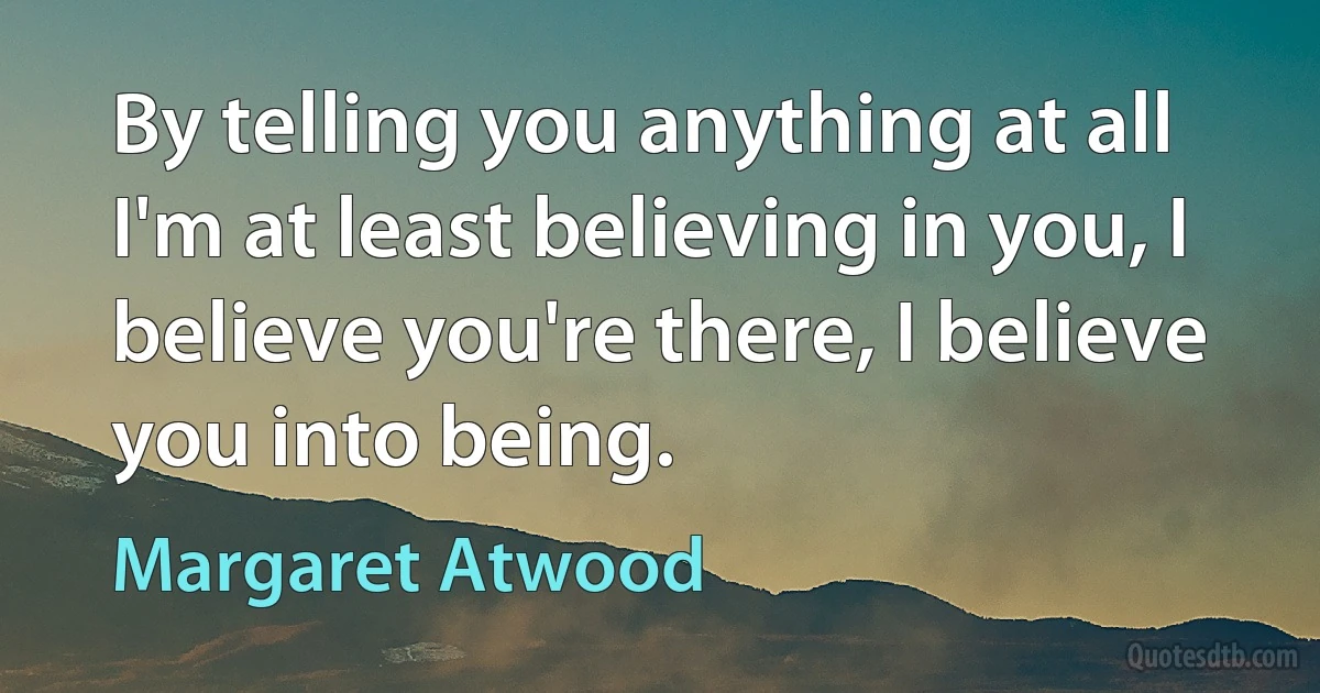 By telling you anything at all I'm at least believing in you, I believe you're there, I believe you into being. (Margaret Atwood)