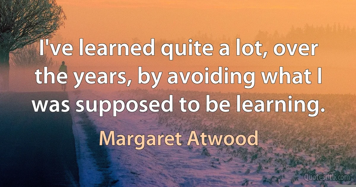 I've learned quite a lot, over the years, by avoiding what I was supposed to be learning. (Margaret Atwood)