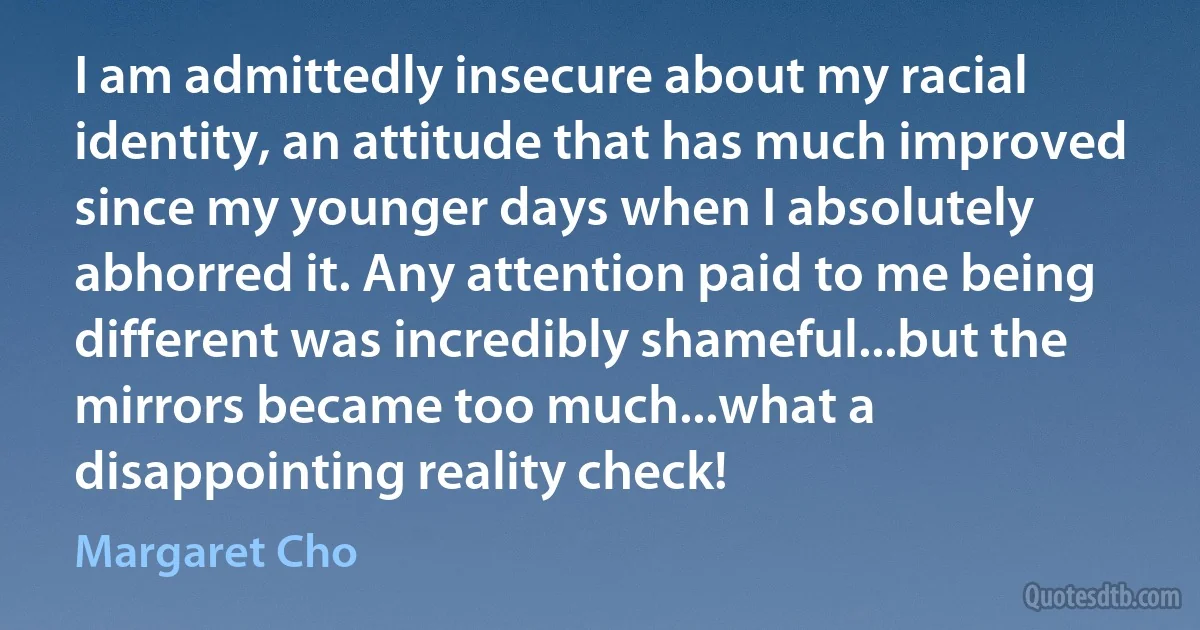 I am admittedly insecure about my racial identity, an attitude that has much improved since my younger days when I absolutely abhorred it. Any attention paid to me being different was incredibly shameful...but the mirrors became too much...what a disappointing reality check! (Margaret Cho)