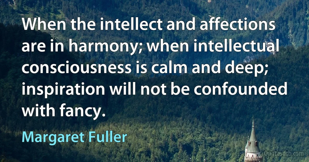 When the intellect and affections are in harmony; when intellectual consciousness is calm and deep; inspiration will not be confounded with fancy. (Margaret Fuller)