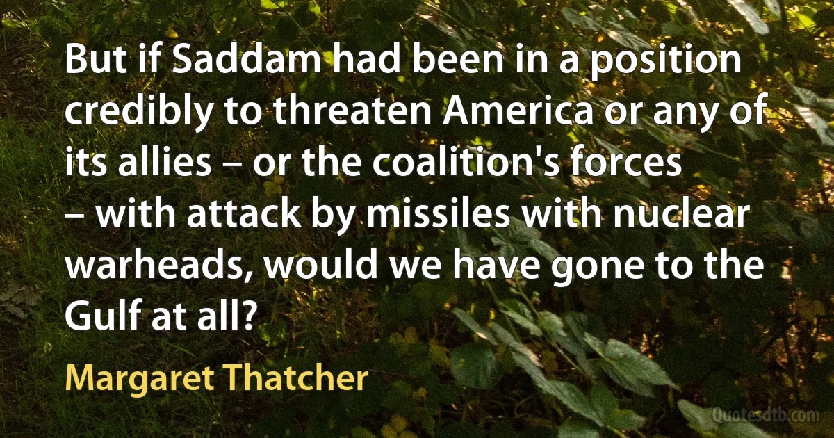 But if Saddam had been in a position credibly to threaten America or any of its allies – or the coalition's forces – with attack by missiles with nuclear warheads, would we have gone to the Gulf at all? (Margaret Thatcher)