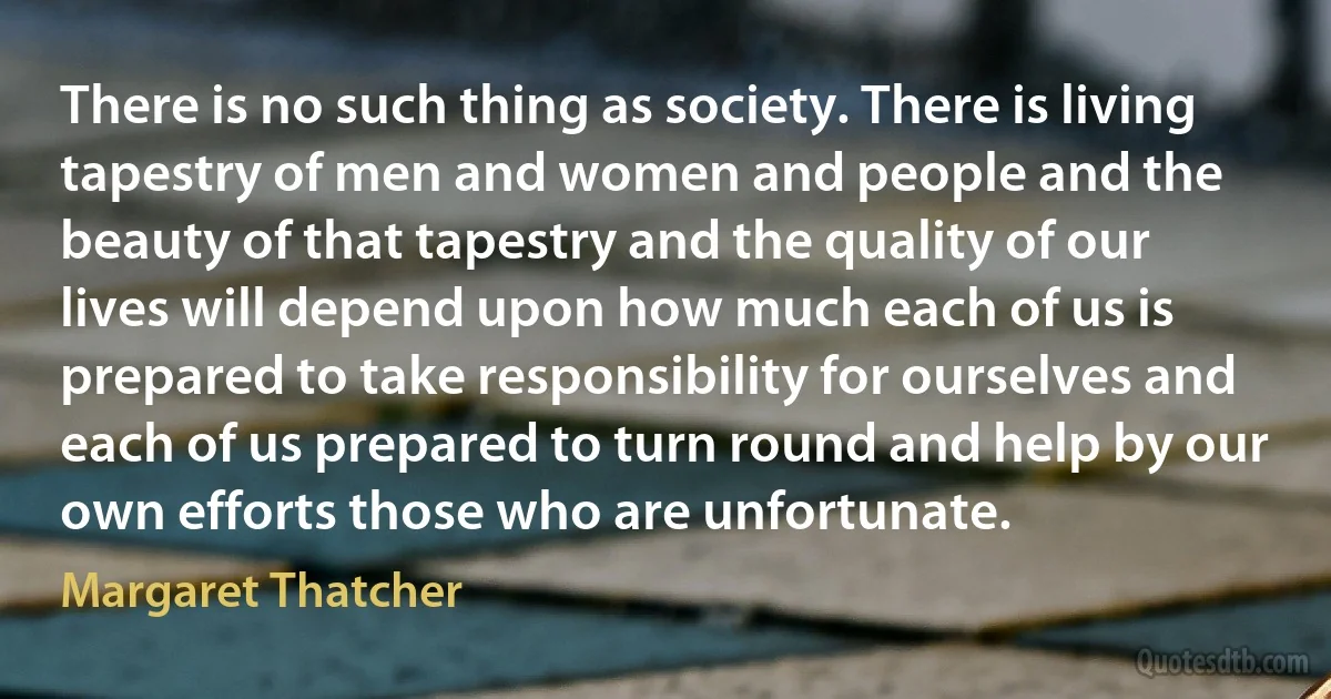 There is no such thing as society. There is living tapestry of men and women and people and the beauty of that tapestry and the quality of our lives will depend upon how much each of us is prepared to take responsibility for ourselves and each of us prepared to turn round and help by our own efforts those who are unfortunate. (Margaret Thatcher)