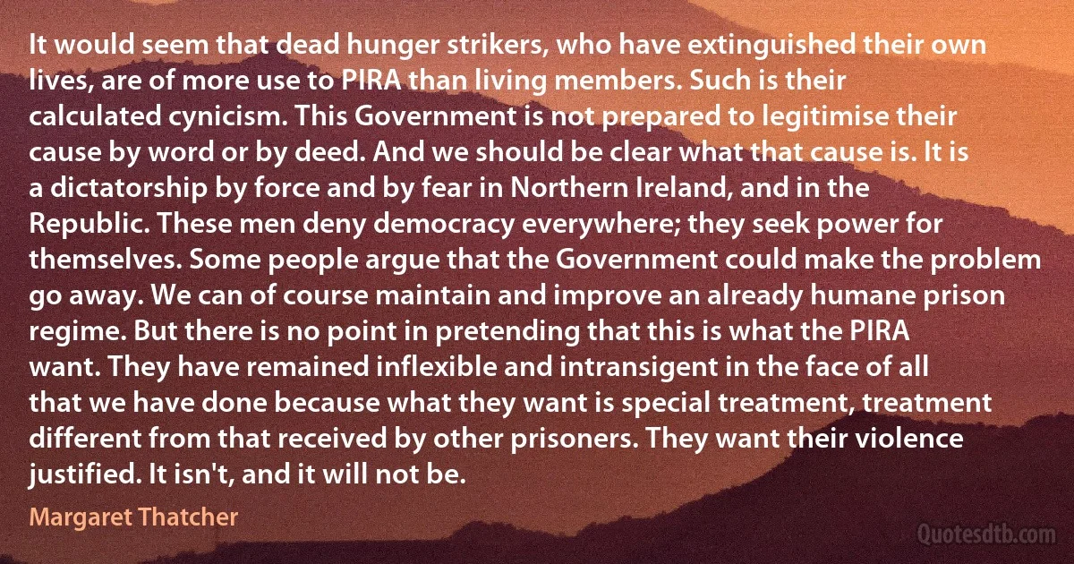 It would seem that dead hunger strikers, who have extinguished their own lives, are of more use to PIRA than living members. Such is their calculated cynicism. This Government is not prepared to legitimise their cause by word or by deed. And we should be clear what that cause is. It is a dictatorship by force and by fear in Northern Ireland, and in the Republic. These men deny democracy everywhere; they seek power for themselves. Some people argue that the Government could make the problem go away. We can of course maintain and improve an already humane prison regime. But there is no point in pretending that this is what the PIRA want. They have remained inflexible and intransigent in the face of all that we have done because what they want is special treatment, treatment different from that received by other prisoners. They want their violence justified. It isn't, and it will not be. (Margaret Thatcher)