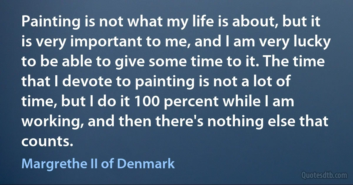 Painting is not what my life is about, but it is very important to me, and I am very lucky to be able to give some time to it. The time that I devote to painting is not a lot of time, but I do it 100 percent while I am working, and then there's nothing else that counts. (Margrethe II of Denmark)