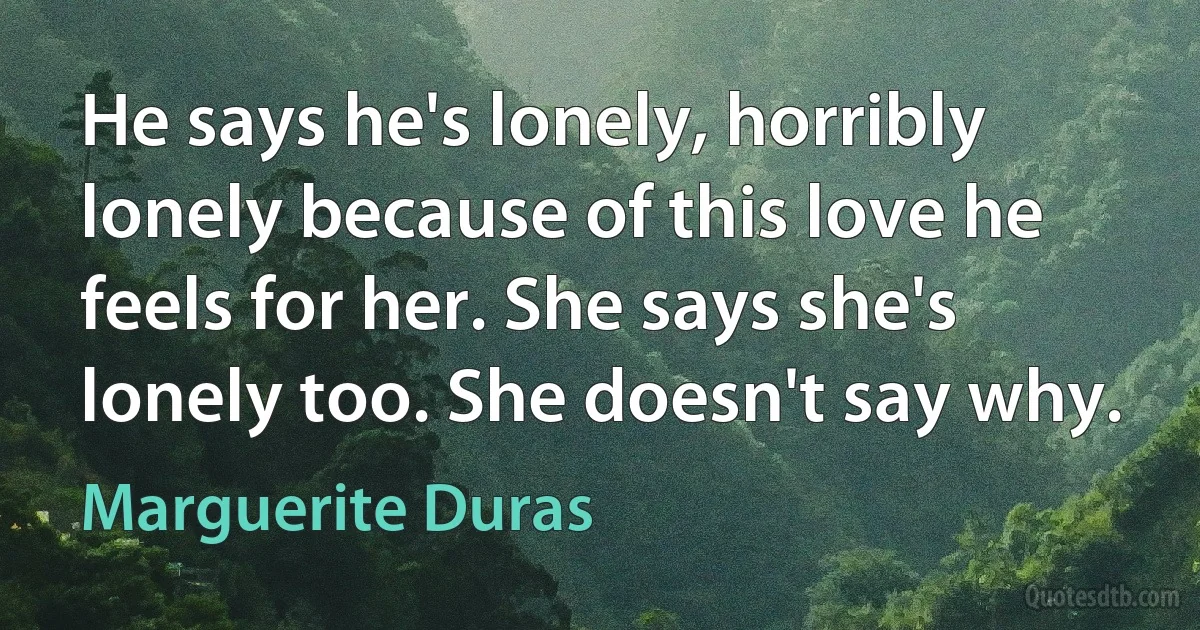 He says he's lonely, horribly lonely because of this love he feels for her. She says she's lonely too. She doesn't say why. (Marguerite Duras)