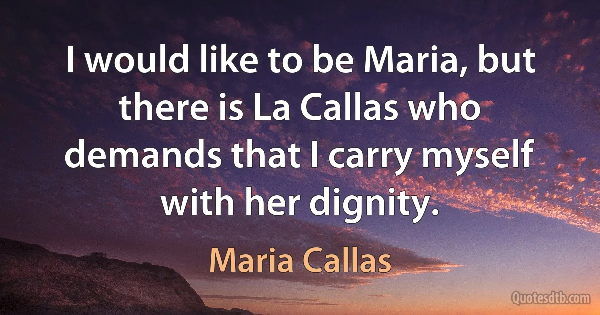 I would like to be Maria, but there is La Callas who demands that I carry myself with her dignity. (Maria Callas)