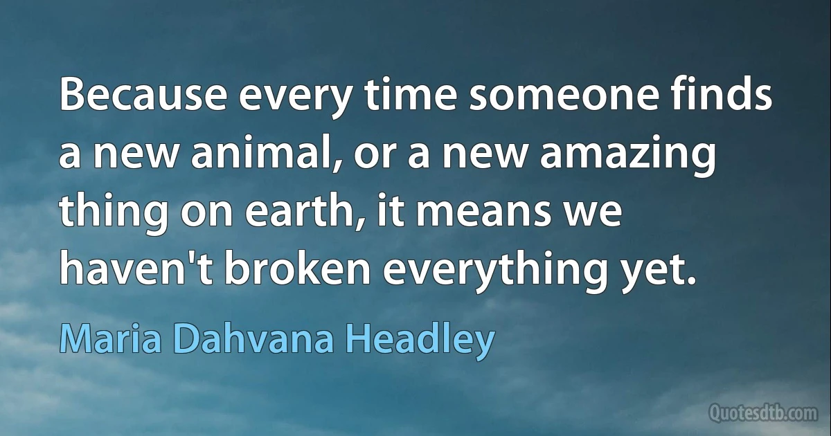 Because every time someone finds a new animal, or a new amazing thing on earth, it means we haven't broken everything yet. (Maria Dahvana Headley)