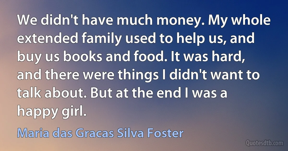 We didn't have much money. My whole extended family used to help us, and buy us books and food. It was hard, and there were things I didn't want to talk about. But at the end I was a happy girl. (Maria das Gracas Silva Foster)