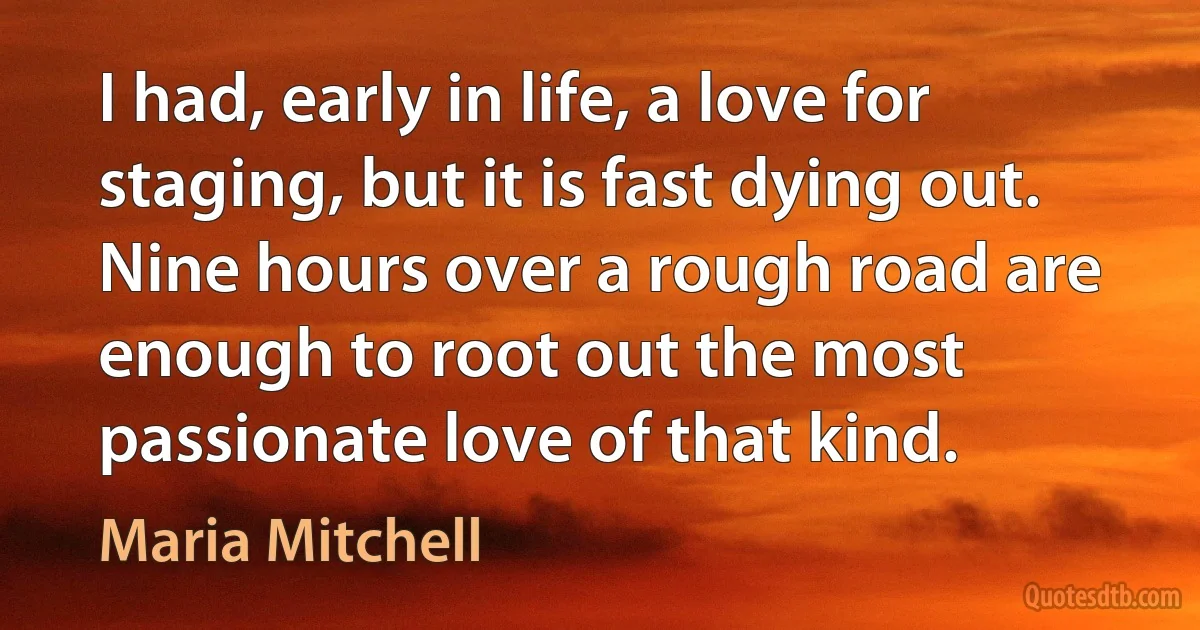 I had, early in life, a love for staging, but it is fast dying out. Nine hours over a rough road are enough to root out the most passionate love of that kind. (Maria Mitchell)