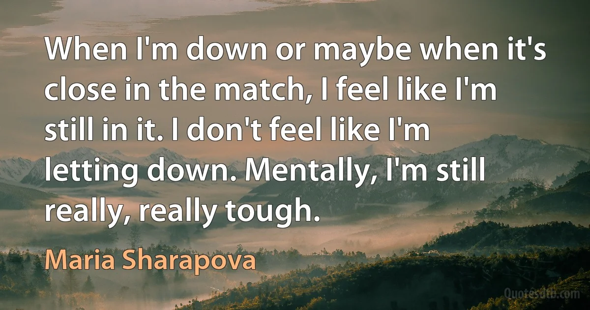 When I'm down or maybe when it's close in the match, I feel like I'm still in it. I don't feel like I'm letting down. Mentally, I'm still really, really tough. (Maria Sharapova)