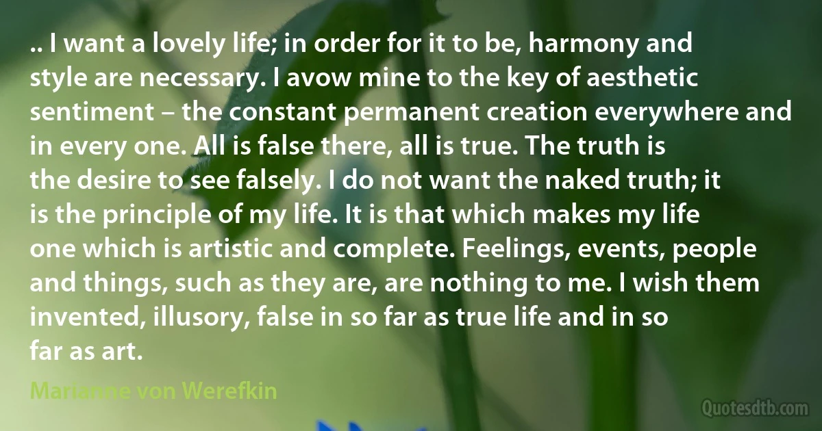 .. I want a lovely life; in order for it to be, harmony and style are necessary. I avow mine to the key of aesthetic sentiment – the constant permanent creation everywhere and in every one. All is false there, all is true. The truth is the desire to see falsely. I do not want the naked truth; it is the principle of my life. It is that which makes my life one which is artistic and complete. Feelings, events, people and things, such as they are, are nothing to me. I wish them invented, illusory, false in so far as true life and in so far as art. (Marianne von Werefkin)