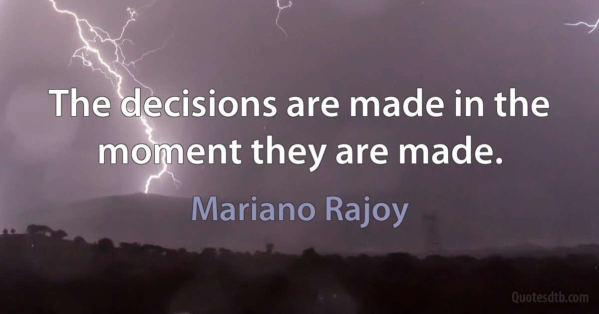 The decisions are made in the moment they are made. (Mariano Rajoy)