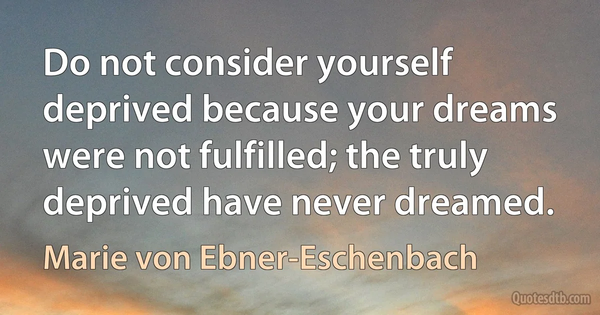 Do not consider yourself deprived because your dreams were not fulfilled; the truly deprived have never dreamed. (Marie von Ebner-Eschenbach)