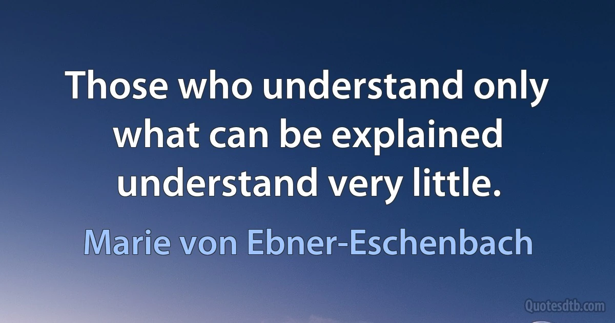 Those who understand only what can be explained understand very little. (Marie von Ebner-Eschenbach)