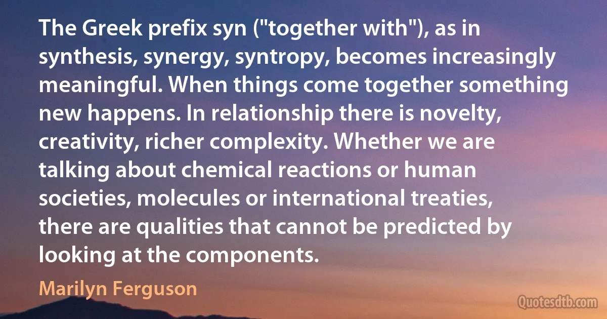 The Greek prefix syn ("together with"), as in synthesis, synergy, syntropy, becomes increasingly meaningful. When things come together something new happens. In relationship there is novelty, creativity, richer complexity. Whether we are talking about chemical reactions or human societies, molecules or international treaties, there are qualities that cannot be predicted by looking at the components. (Marilyn Ferguson)