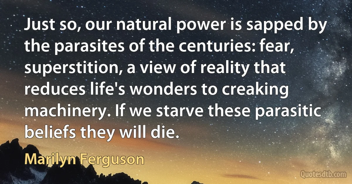 Just so, our natural power is sapped by the parasites of the centuries: fear, superstition, a view of reality that reduces life's wonders to creaking machinery. If we starve these parasitic beliefs they will die. (Marilyn Ferguson)